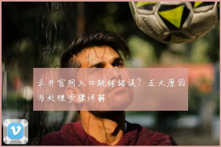 云开官网入口跳转错误？五大原因与处理步骤详解