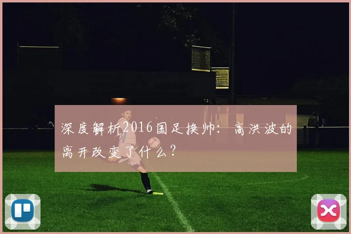 深度解析2016国足换帅:高洪波的离开改变了什么?