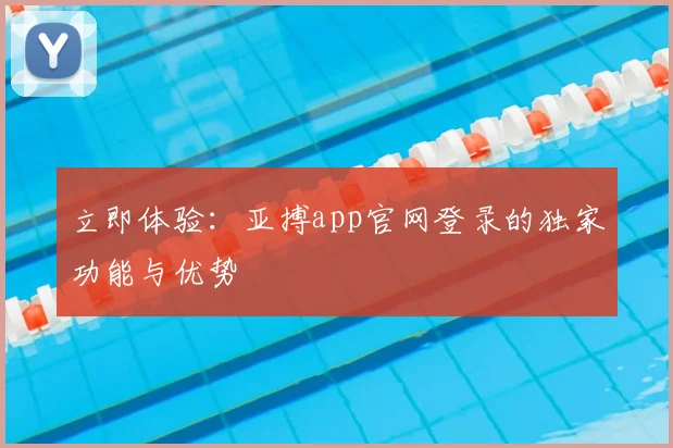 立即体验:亚搏app官网登录的独家功能与优势