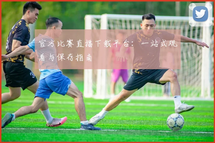 官方比赛直播下载平台:一站式观看与保存指南