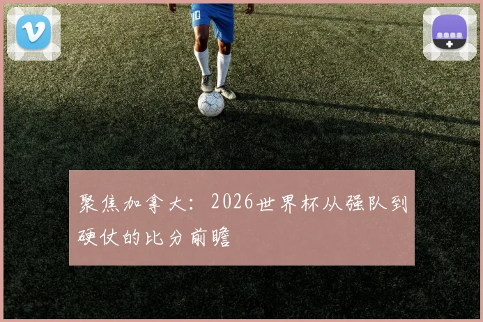 聚焦加拿大:2026世界杯从强队到硬仗的比分前瞻