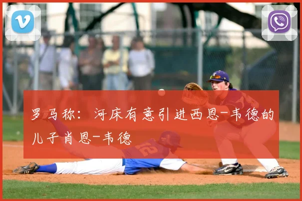 罗马称:河床有意引进西恩-韦德的儿子肖恩-韦德